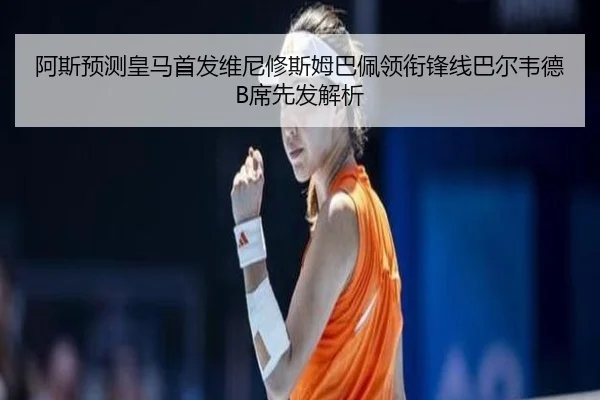 阿斯预测皇马首发维尼修斯姆巴佩领衔锋线巴尔韦德B席先发解析